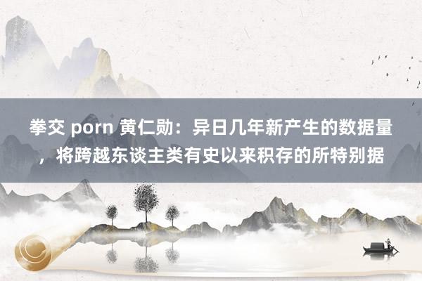 拳交 porn 黄仁勋：异日几年新产生的数据量，将跨越东谈主类有史以来积存的所特别据