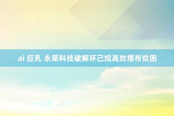 ai 巨乳 永荣科技破解环己烷高效摆布贫困
