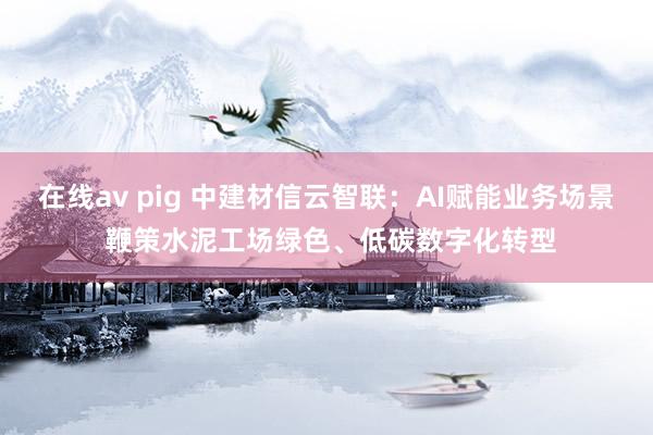 在线av pig 中建材信云智联：AI赋能业务场景 鞭策水泥工场绿色、低碳数字化转型