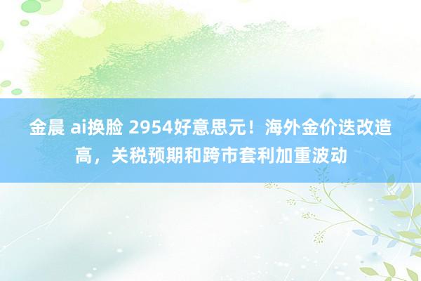 金晨 ai换脸 2954好意思元！海外金价迭改造高，关税预期和跨市套利加重波动