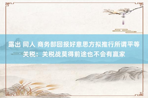 露出 同人 商务部回报好意思方拟推行所谓平等关税：关税战莫得前途也不会有赢家