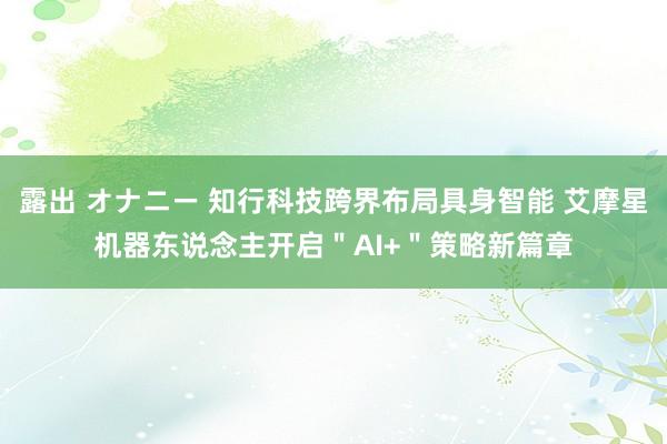 露出 オナニー 知行科技跨界布局具身智能 艾摩星机器东说念主开启＂AI+＂策略新篇章