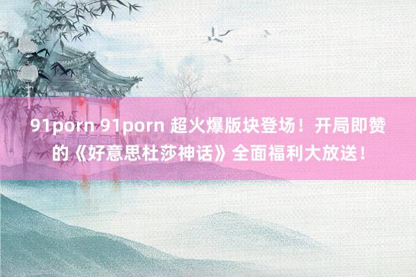 91porn 91porn 超火爆版块登场！开局即赞的《好意思杜莎神话》全面福利大放送！