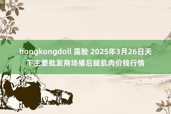 hongkongdoll 露脸 2025年3月26日天下主要批发商场猪后腿肌肉价钱行情