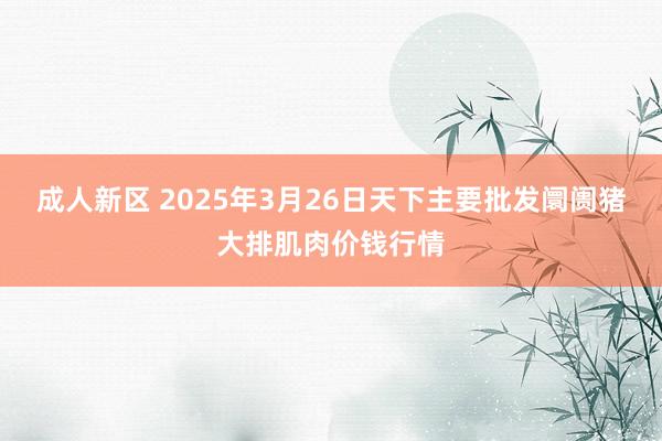 成人新区 2025年3月26日天下主要批发阛阓猪大排肌肉价钱行情