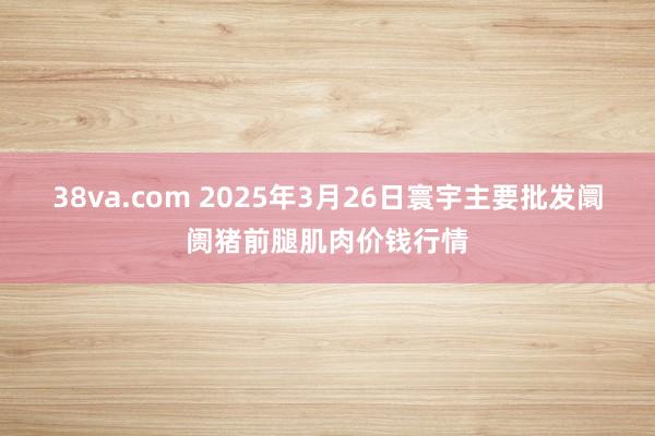 38va.com 2025年3月26日寰宇主要批发阛阓猪前腿肌肉价钱行情