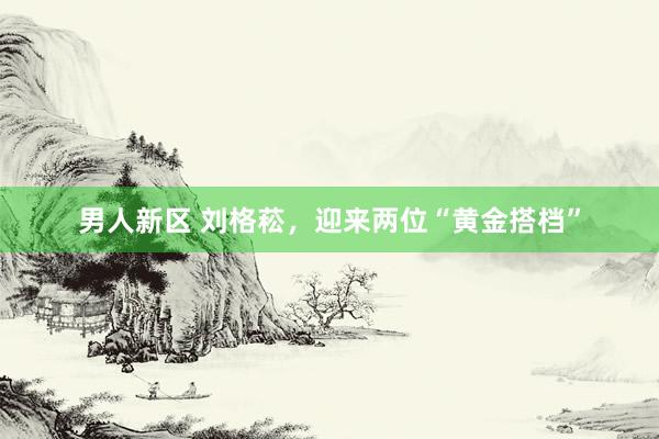 男人新区 刘格菘，迎来两位“黄金搭档”