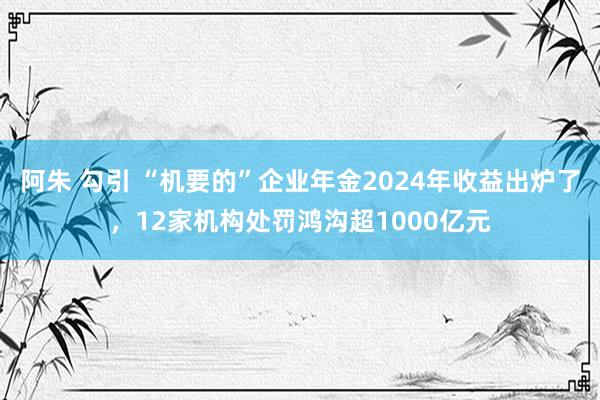 阿朱 勾引 “机要的”企业年金2024年收益出炉了，12家机构处罚鸿沟超1000亿元