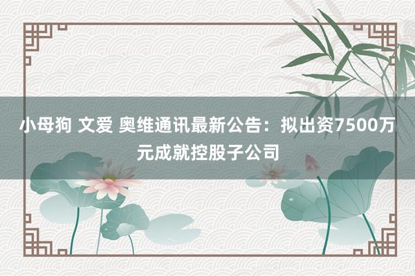 小母狗 文爱 奥维通讯最新公告：拟出资7500万元成就控股子公司