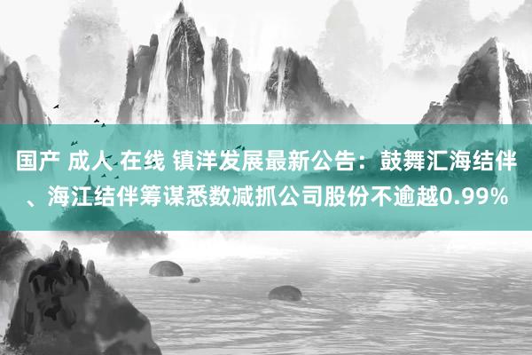 国产 成人 在线 镇洋发展最新公告：鼓舞汇海结伴、海江结伴筹谋悉数减抓公司股份不逾越0.99%