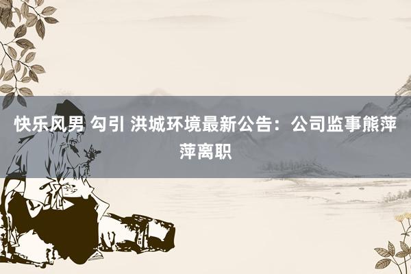 快乐风男 勾引 洪城环境最新公告：公司监事熊萍萍离职