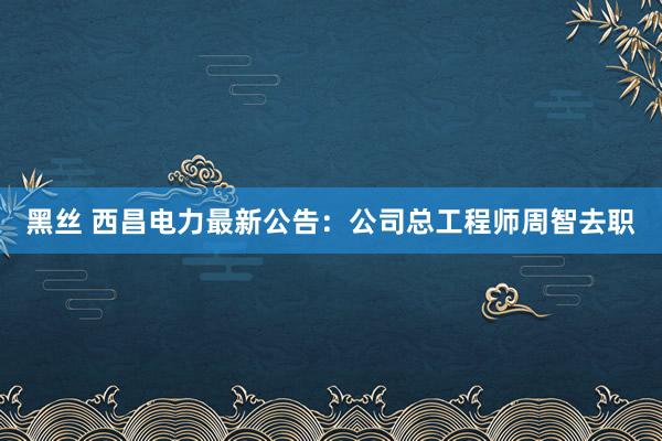 黑丝 西昌电力最新公告：公司总工程师周智去职