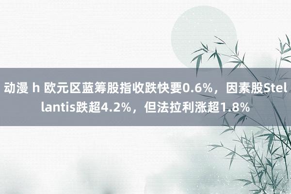动漫 h 欧元区蓝筹股指收跌快要0.6%，因素股Stellantis跌超4.2%，但法拉利涨超1.8%