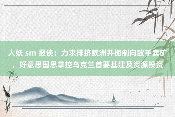 人妖 sm 报谈：力求排挤欧洲并扼制向敌手卖矿，好意思国思掌控乌克兰首要基建及资源投资