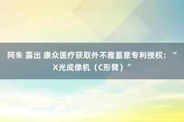 阿朱 露出 康众医疗获取外不雅蓄意专利授权：“X光成像机（C形臂）”
