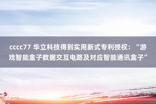 cccc77 华立科技得到实用新式专利授权：“游戏智能盒子数据交互电路及对应智能通讯盒子”