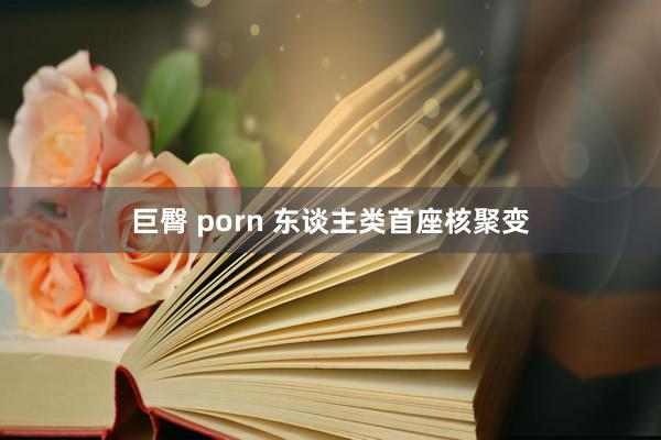 巨臀 porn 东谈主类首座核聚变