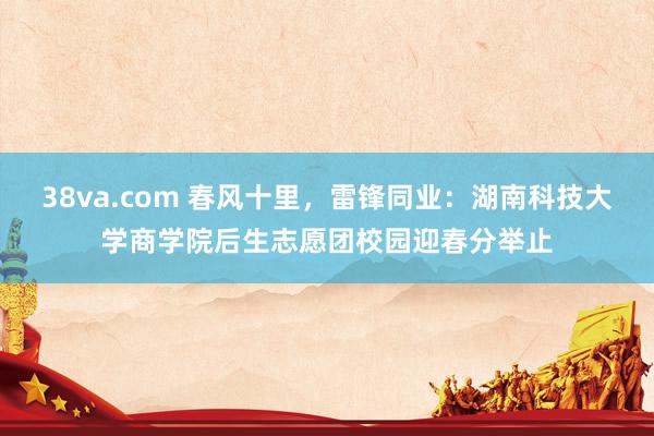 38va.com 春风十里，雷锋同业：湖南科技大学商学院后生志愿团校园迎春分举止