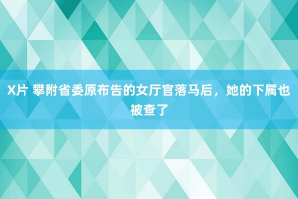 X片 攀附省委原布告的女厅官落马后，她的下属也被查了