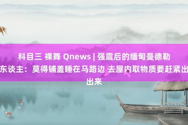 科目三 裸舞 Qnews | 强震后的缅甸曼德勒华东谈主：莫得铺盖睡在马路边 去屋内取物质要赶紧出来
