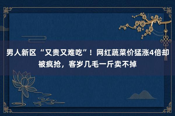 男人新区 “又贵又难吃”！网红蔬菜价猛涨4倍却被疯抢，客岁几毛一斤卖不掉