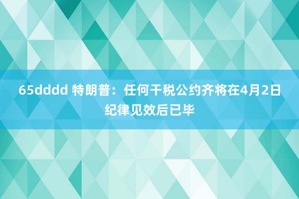 65dddd 特朗普：任何干税公约齐将在4月2日纪律见效后已毕