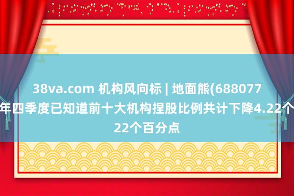 38va.com 机构风向标 | 地面熊(688077)2024年四季度已知道前十大机构捏股比例共计下降4.22个百分点