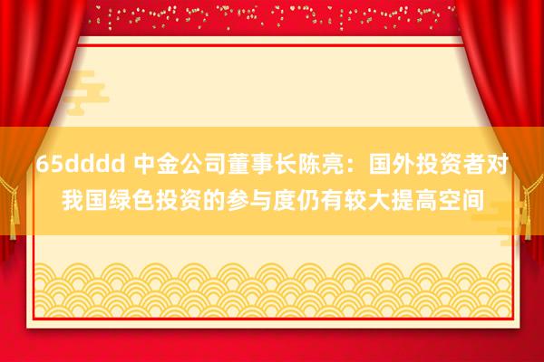 65dddd 中金公司董事长陈亮：国外投资者对我国绿色投资的参与度仍有较大提高空间