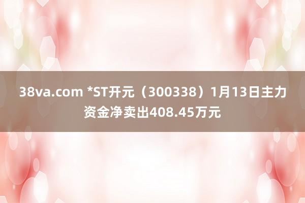 38va.com *ST开元（300338）1月13日主力资金净卖出408.45万元