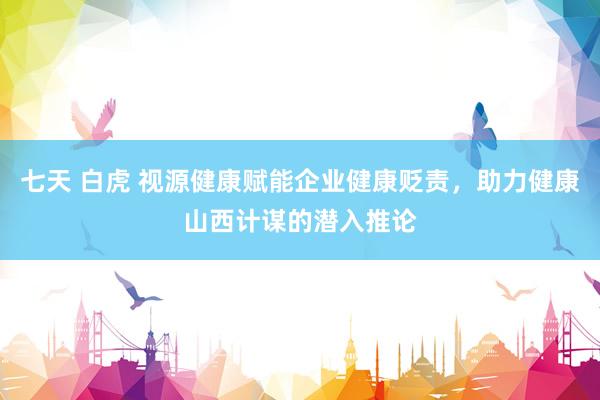 七天 白虎 视源健康赋能企业健康贬责，助力健康山西计谋的潜入推论