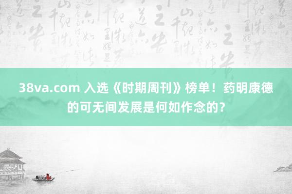 38va.com 入选《时期周刊》榜单！药明康德的可无间发展是何如作念的？