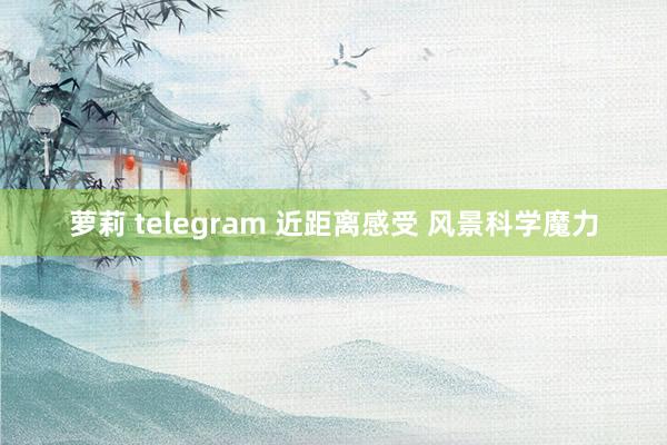 萝莉 telegram 近距离感受 风景科学魔力