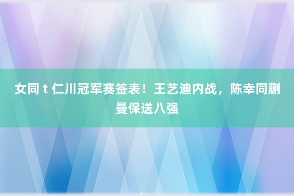 女同 t 仁川冠军赛签表！王艺迪内战，陈幸同蒯曼保送八强