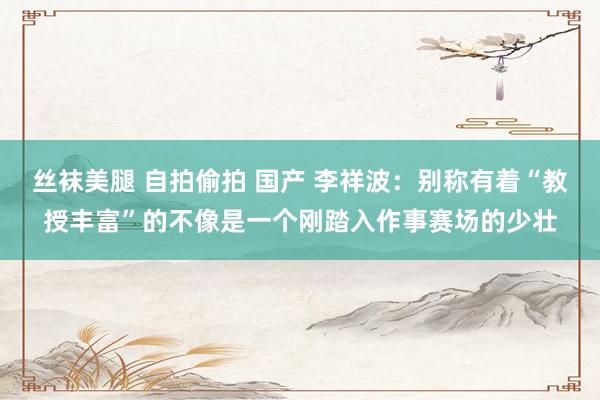 丝袜美腿 自拍偷拍 国产 李祥波：别称有着“教授丰富”的不像是一个刚踏入作事赛场的少壮