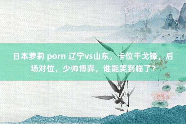 日本萝莉 porn 辽宁vs山东，卡位干戈锋，后场对位，少帅博弈，谁能笑到临了？