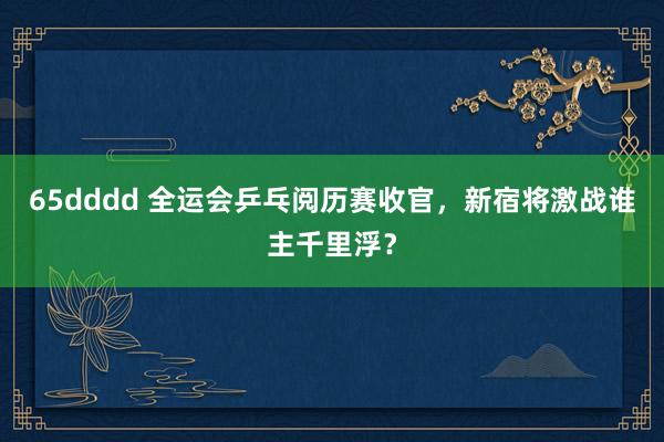 65dddd 全运会乒乓阅历赛收官，新宿将激战谁主千里浮？
