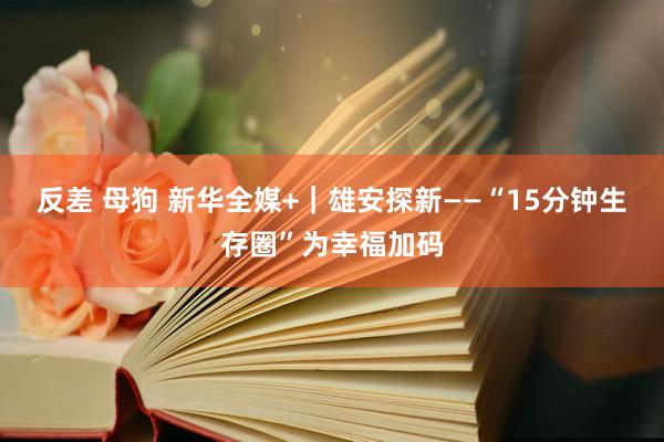 反差 母狗 新华全媒+｜雄安探新——“15分钟生存圈”为幸福加码