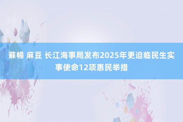 蘇暢 麻豆 长江海事局发布2025年更迫临民生实事使命12项惠民举措