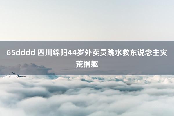 65dddd 四川绵阳44岁外卖员跳水救东说念主灾荒捐躯