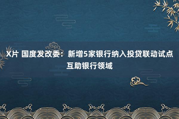 X片 国度发改委：新增5家银行纳入投贷联动试点互助银行领域
