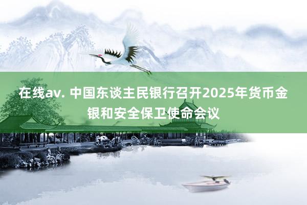 在线av. 中国东谈主民银行召开2025年货币金银和安全保卫使命会议