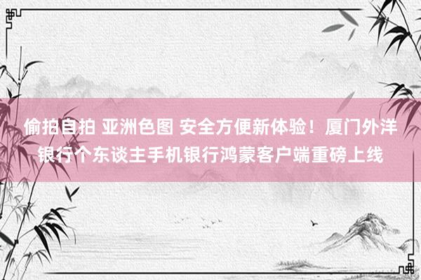 偷拍自拍 亚洲色图 安全方便新体验！厦门外洋银行个东谈主手机银行鸿蒙客户端重磅上线