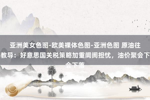 亚洲美女色图-欧美裸体色图-亚洲色图 原油往复教导：好意思国关税策略加重阛阓担忧，油价聚会下落