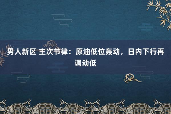 男人新区 主次节律：原油低位轰动，日内下行再调动低