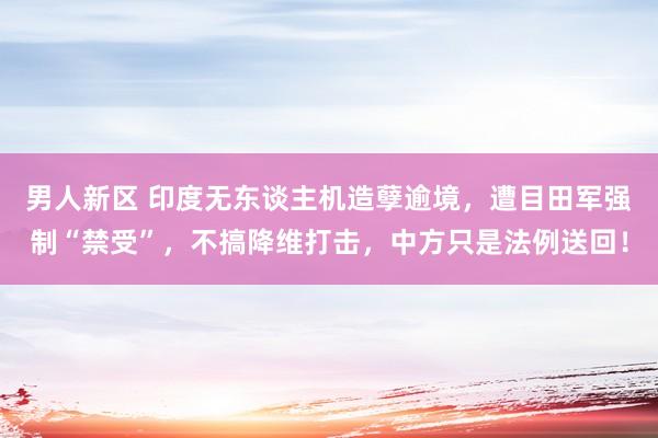 男人新区 印度无东谈主机造孽逾境，遭目田军强制“禁受”，不搞降维打击，中方只是法例送回！