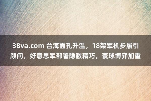 38va.com 台海面孔升温，18架军机步履引顾问，好意思军部署隐敝精巧，寰球博弈加重