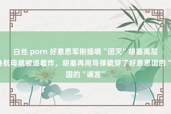 白丝 porn 好意思军刚插嗫“团灭”胡塞高层,回身航母就被追着炸,胡塞再用导弹戳穿了好意思国的“谰言”