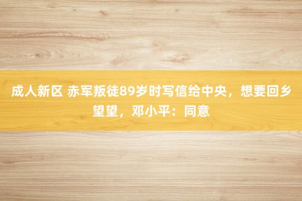 成人新区 赤军叛徒89岁时写信给中央，想要回乡望望，邓小平：同意