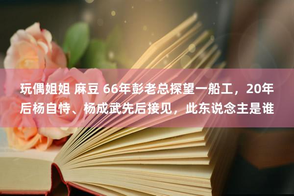 玩偶姐姐 麻豆 66年彭老总探望一船工，20年后杨自恃、杨成武先后接见，此东说念主是谁