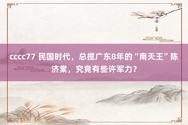cccc77 民国时代，总揽广东8年的“南天王”陈济棠，究竟有些许军力？